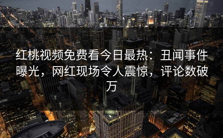 红桃视频免费看今日最热：丑闻事件曝光，网红现场令人震惊，评论数破万