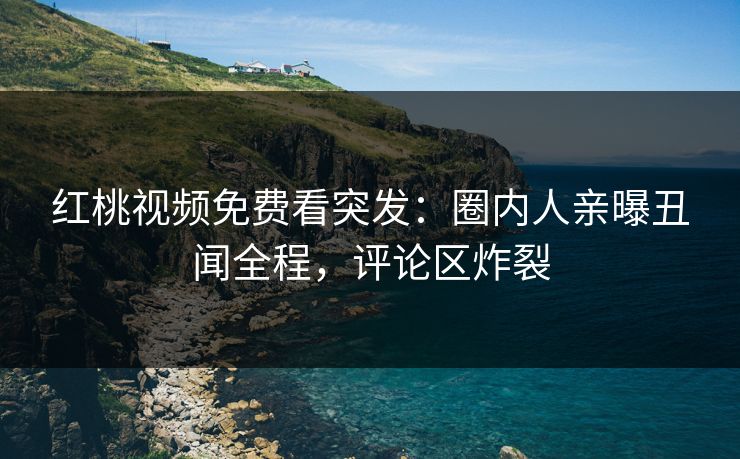 红桃视频免费看突发：圈内人亲曝丑闻全程，评论区炸裂