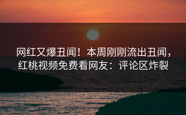 网红又爆丑闻！本周刚刚流出丑闻，红桃视频免费看网友：评论区炸裂