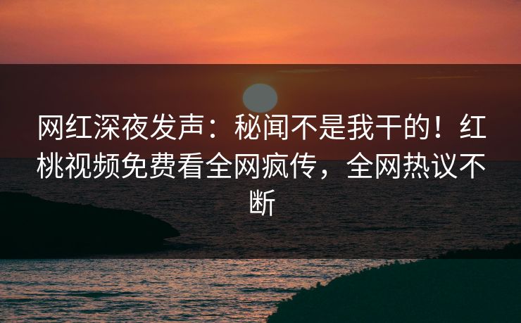 网红深夜发声：秘闻不是我干的！红桃视频免费看全网疯传，全网热议不断
