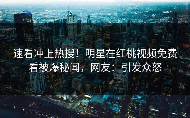 速看冲上热搜！明星在红桃视频免费看被爆秘闻，网友：引发众怒