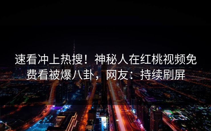 速看冲上热搜！神秘人在红桃视频免费看被爆八卦，网友：持续刷屏