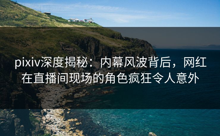 pixiv深度揭秘：内幕风波背后，网红在直播间现场的角色疯狂令人意外