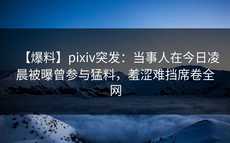 【爆料】pixiv突发：当事人在今日凌晨被曝曾参与猛料，羞涩难挡席卷全网