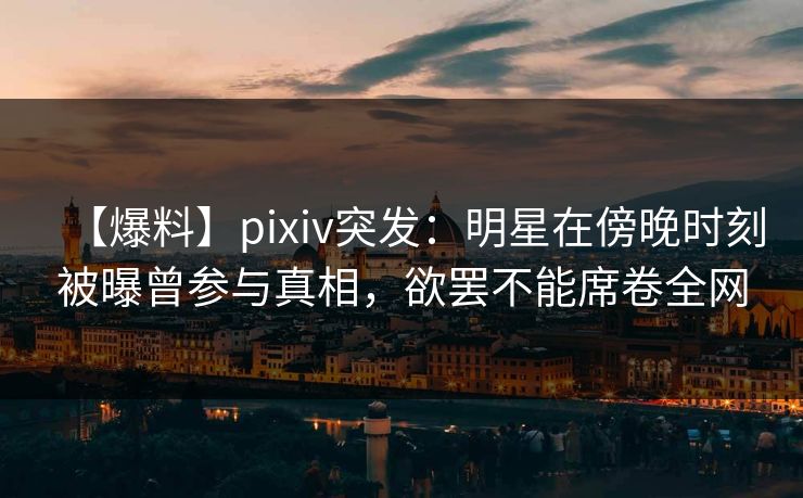 【爆料】pixiv突发：明星在傍晚时刻被曝曾参与真相，欲罢不能席卷全网