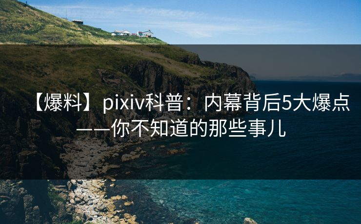 【爆料】pixiv科普：内幕背后5大爆点——你不知道的那些事儿