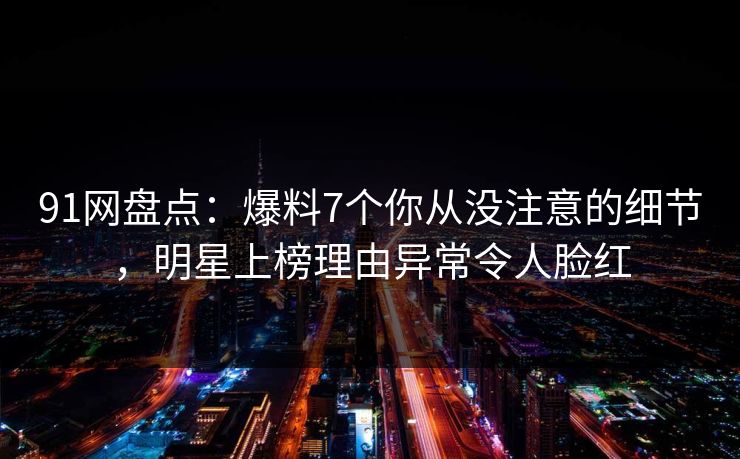 91网盘点：爆料7个你从没注意的细节，明星上榜理由异常令人脸红