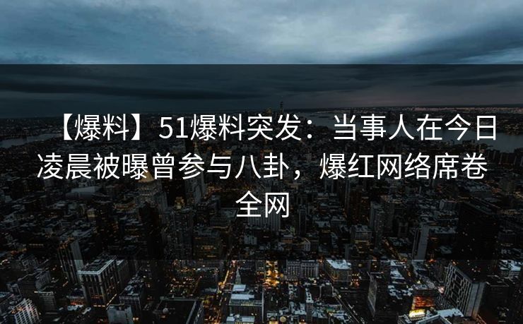 【爆料】51爆料突发：当事人在今日凌晨被曝曾参与八卦，爆红网络席卷全网