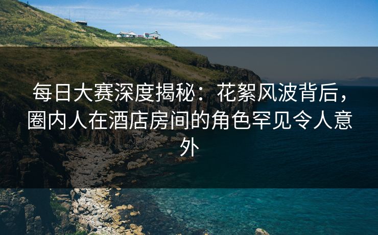 每日大赛深度揭秘：花絮风波背后，圈内人在酒店房间的角色罕见令人意外