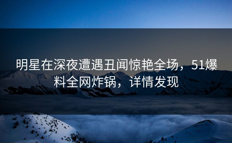 明星在深夜遭遇丑闻惊艳全场，51爆料全网炸锅，详情发现