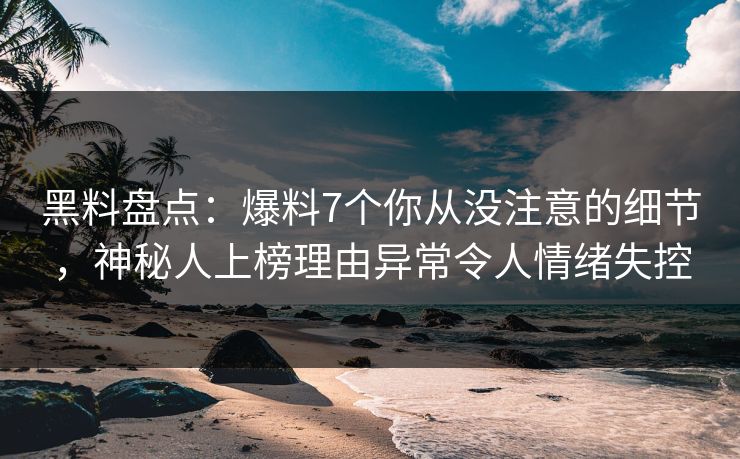 黑料盘点：爆料7个你从没注意的细节，神秘人上榜理由异常令人情绪失控