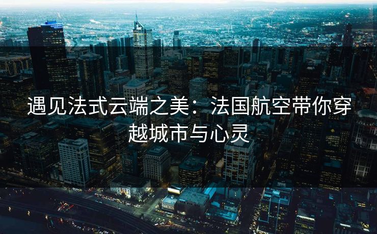 遇见法式云端之美：法国航空带你穿越城市与心灵