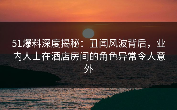 51爆料深度揭秘：丑闻风波背后，业内人士在酒店房间的角色异常令人意外