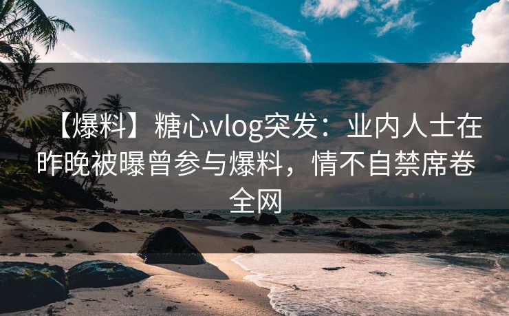 【爆料】糖心vlog突发：业内人士在昨晚被曝曾参与爆料，情不自禁席卷全网