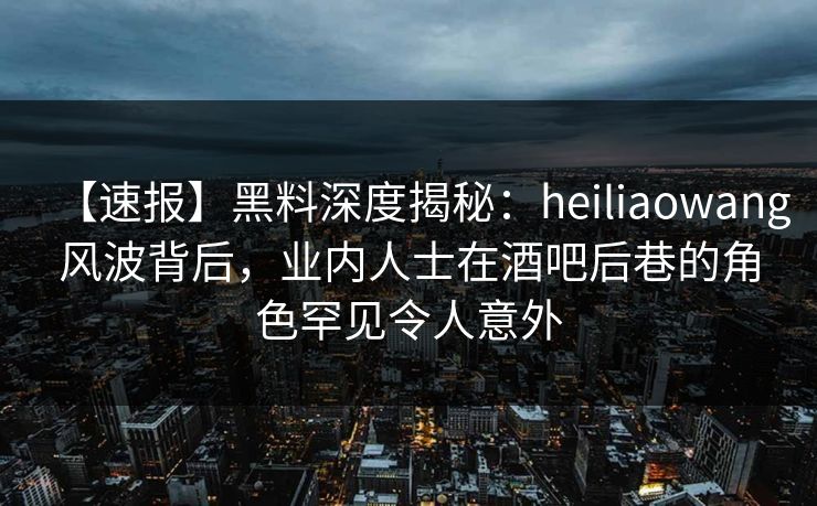 【速报】黑料深度揭秘：heiliaowang风波背后，业内人士在酒吧后巷的角色罕见令人意外