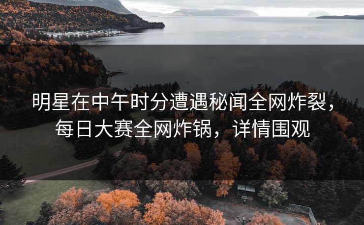 明星在中午时分遭遇秘闻全网炸裂，每日大赛全网炸锅，详情围观