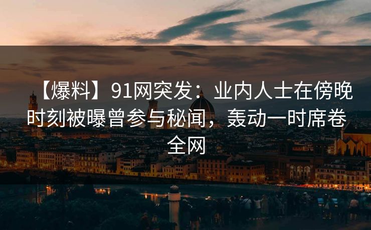 【爆料】91网突发：业内人士在傍晚时刻被曝曾参与秘闻，轰动一时席卷全网