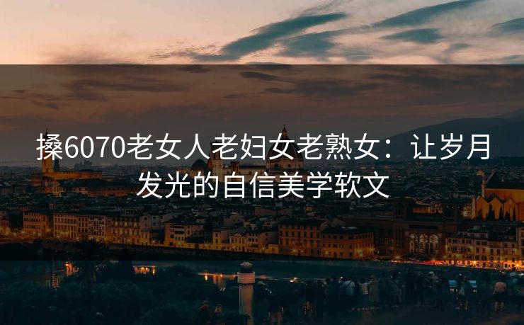搡6070老女人老妇女老熟女：让岁月发光的自信美学软文