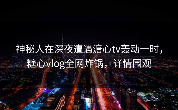 神秘人在深夜遭遇溏心tv轰动一时，糖心vlog全网炸锅，详情围观