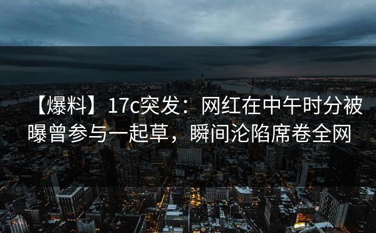 【爆料】17c突发：网红在中午时分被曝曾参与一起草，瞬间沦陷席卷全网
