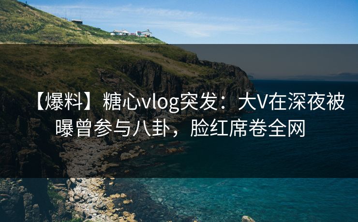【爆料】糖心vlog突发：大V在深夜被曝曾参与八卦，脸红席卷全网
