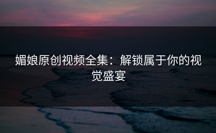 媚娘原创视频全集：解锁属于你的视觉盛宴