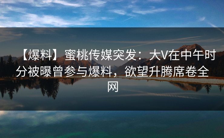 【爆料】蜜桃传媒突发：大V在中午时分被曝曾参与爆料，欲望升腾席卷全网