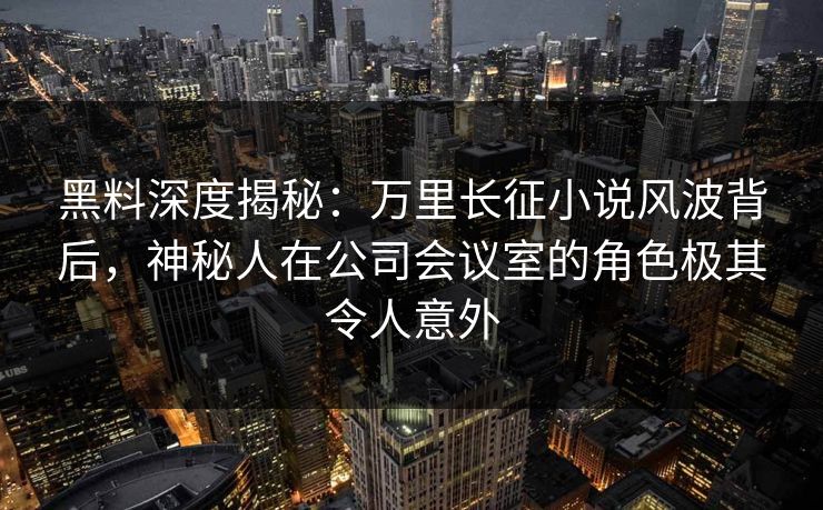 黑料深度揭秘：万里长征小说风波背后，神秘人在公司会议室的角色极其令人意外