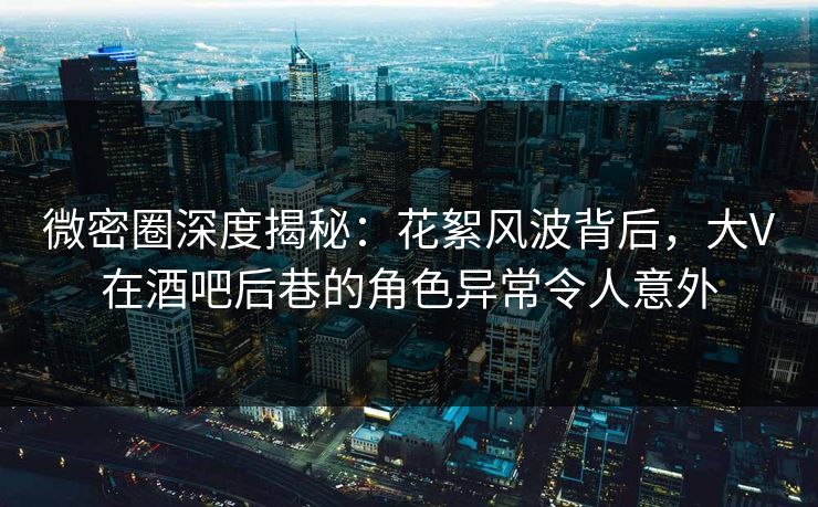 微密圈深度揭秘：花絮风波背后，大V在酒吧后巷的角色异常令人意外