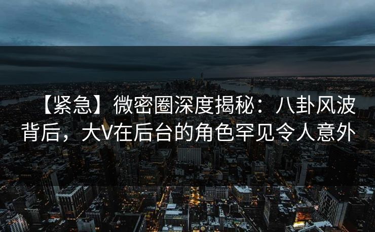 【紧急】微密圈深度揭秘：八卦风波背后，大V在后台的角色罕见令人意外