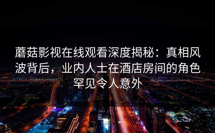 蘑菇影视在线观看深度揭秘:真相风波背后,业内人士在酒店房间的角色罕见令人意外 蘑菇影视在线观看深度揭秘:真相风波背后,业内人士在酒店房间的角色罕见令人意外