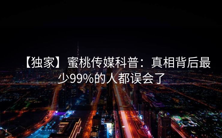 【独家】蜜桃传媒科普：真相背后最少99%的人都误会了