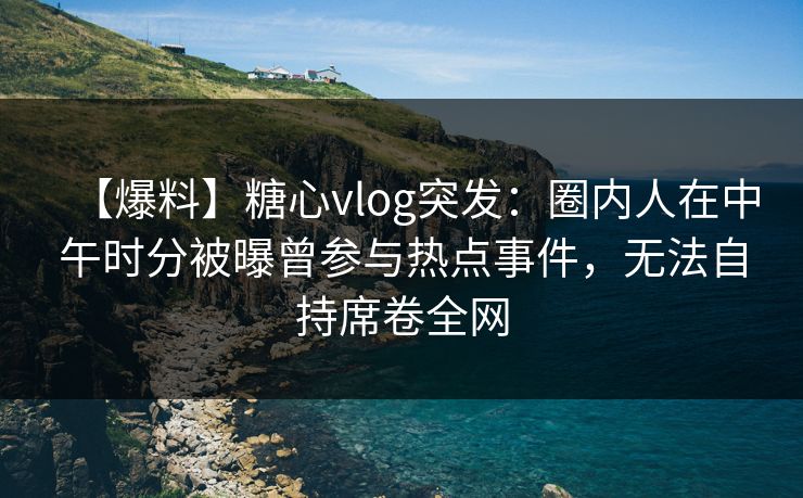 【爆料】糖心vlog突发：圈内人在中午时分被曝曾参与热点事件，无法自持席卷全网