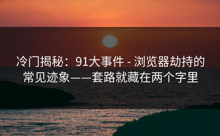 冷门揭秘：91大事件 - 浏览器劫持的常见迹象——套路就藏在两个字里