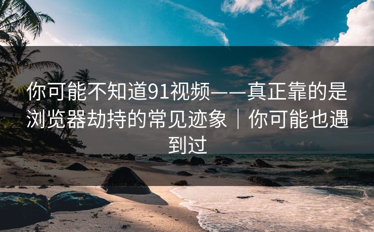 你可能不知道91视频——真正靠的是浏览器劫持的常见迹象｜你可能也遇到过