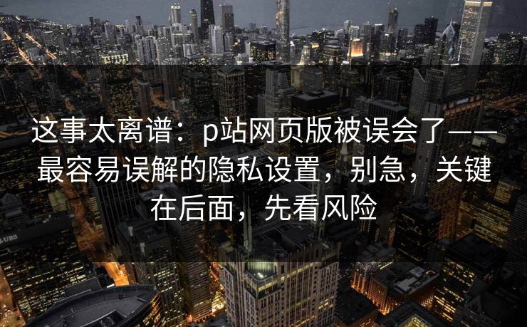 这事太离谱:p站网页版被误会了——最容易误解的隐私设置,别急,关键在后面,先看风险 这事太离谱:p站网页版被误会了——最容易误解的隐私设置,别急,关键在后面,先看风险