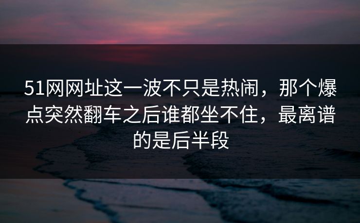 51网网址这一波不只是热闹，那个爆点突然翻车之后谁都坐不住，最离谱的是后半段